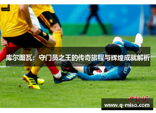库尔图瓦：守门员之王的传奇旅程与辉煌成就解析